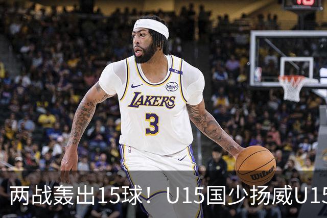两战轰出15球！U15国少扬威U15世界杯，青训曙光初现