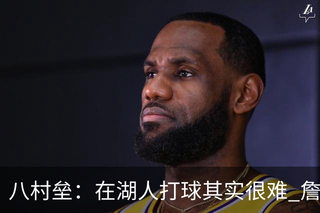 八村垒：在湖人打球其实很难 詹东里同时在场我很难拿到球