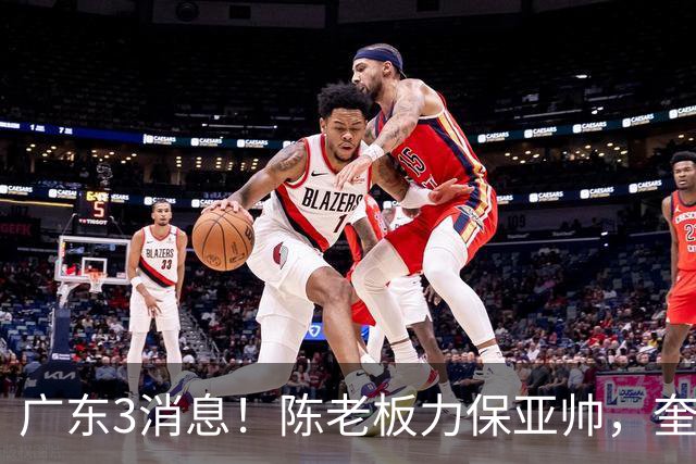广东3消息！陈老板力保亚帅，奎因或有望回归救火，杜锋爱将再失业