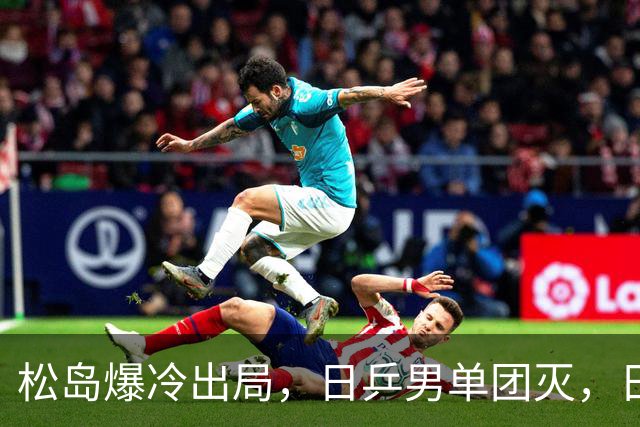 松岛爆冷出局，日乒男单团灭，日乒协醒悟：向国乒学习迫在眉睫