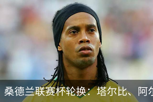 桑德兰联赛杯轮换：塔尔比、阿尔德雷特与图季耶罗夫有望首发