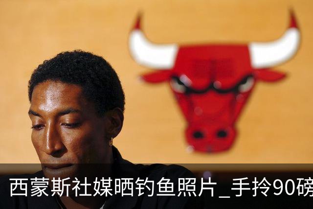 西蒙斯社媒晒钓鱼照片 手拎90磅大鱼怡然自得